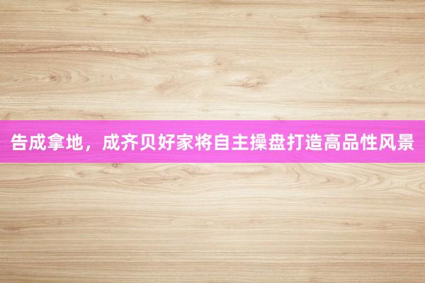 告成拿地，成齐贝好家将自主操盘打造高品性风景