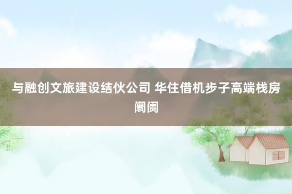 与融创文旅建设结伙公司 华住借机步子高端栈房阛阓