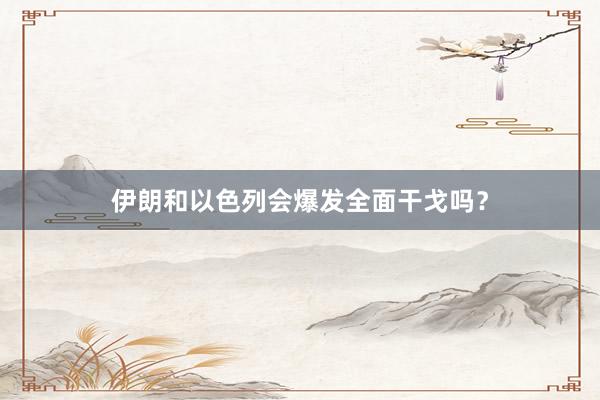伊朗和以色列会爆发全面干戈吗?