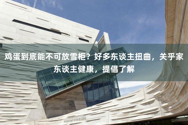 鸡蛋到底能不可放雪柜？好多东谈主扭曲，关乎家东谈主健康，提倡了解