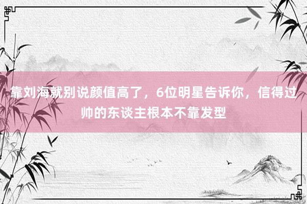 靠刘海就别说颜值高了，6位明星告诉你，信得过帅的东谈主根本不靠发型