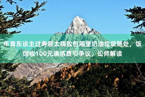 年青东谈主过寿辰太嗨致包厢里奶油垃圾随处，饭馆收100元清洁费引争议，讼师解读