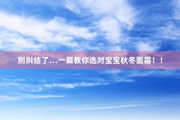 别纠结了…一篇教你选对宝宝秋冬面霜!!