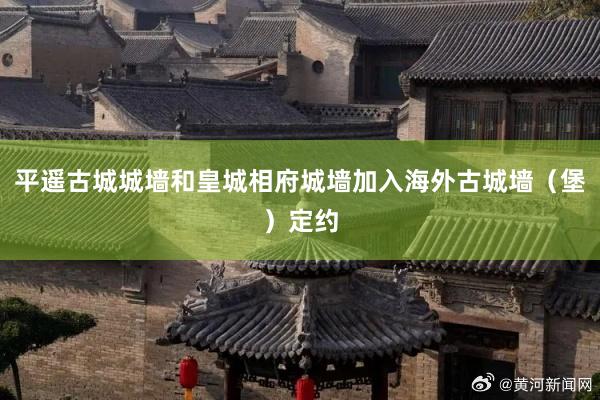 平遥古城城墙和皇城相府城墙加入海外古城墙（堡）定约