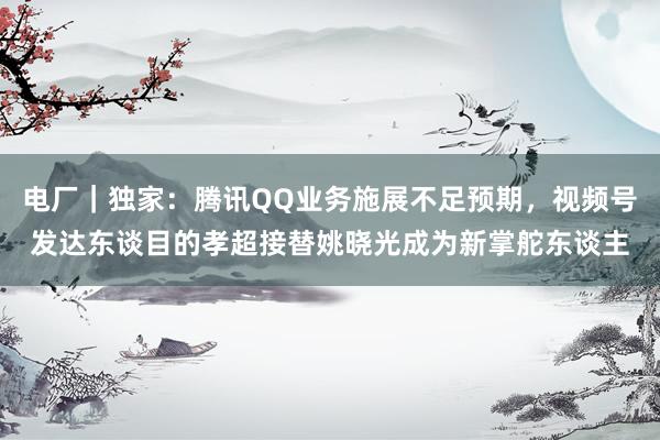电厂｜独家：腾讯QQ业务施展不足预期，视频号发达东谈目的孝超接替姚晓光成为新掌舵东谈主