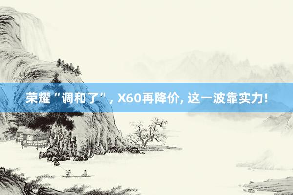 荣耀“调和了”, X60再降价, 这一波靠实力!