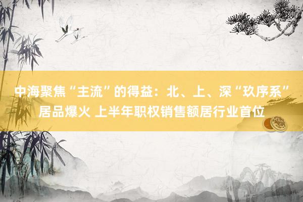 中海聚焦“主流”的得益：北、上、深“玖序系”居品爆火 上半年职权销售额居行业首位