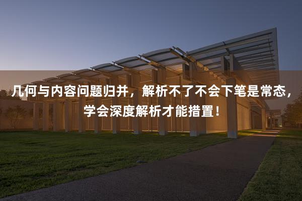 几何与内容问题归并，解析不了不会下笔是常态，学会深度解析才能措置！