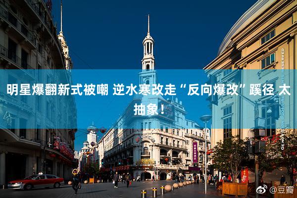 明星爆翻新式被嘲 逆水寒改走“反向爆改”蹊径 太抽象!