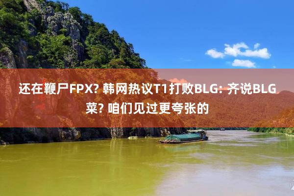 还在鞭尸FPX? 韩网热议T1打败BLG: 齐说BLG菜? 咱们见过更夸张的