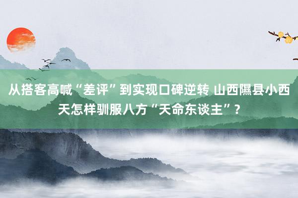 从搭客高喊“差评”到实现口碑逆转 山西隰县小西天怎样驯服八方“天命东谈主”？