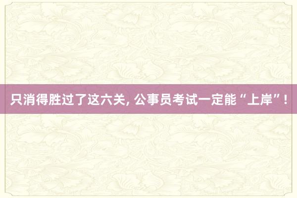 只消得胜过了这六关, 公事员考试一定能“上岸”!