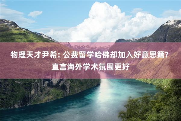 物理天才尹希: 公费留学哈佛却加入好意思籍? 直言海外学术氛围更好