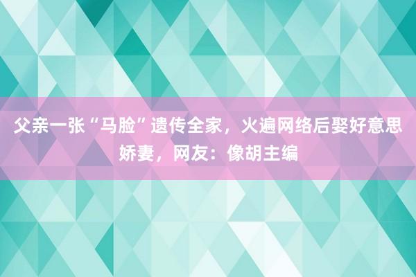 父亲一张“马脸”遗传全家，火遍网络后娶好意思娇妻，网友：像胡主编