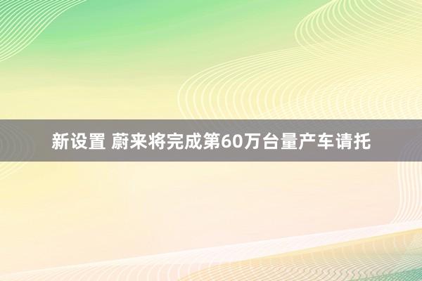 新设置 蔚来将完成第60万台量产车请托