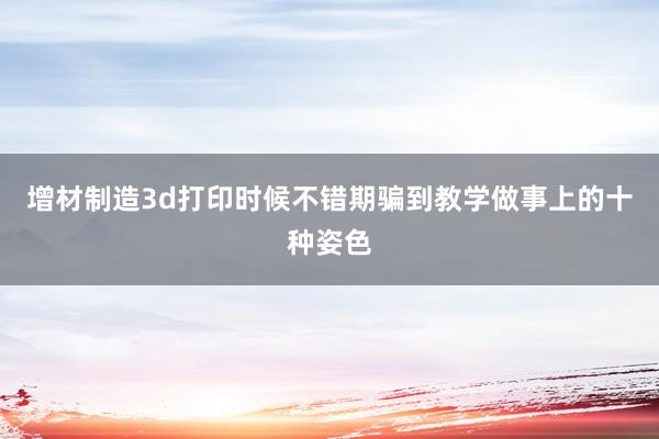 增材制造3d打印时候不错期骗到教学做事上的十种姿色