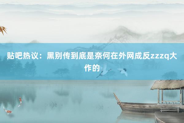 贴吧热议：黑别传到底是奈何在外网成反zzzq大作的