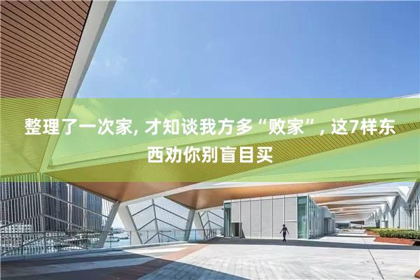 整理了一次家, 才知谈我方多“败家”, 这7样东西劝你别盲目买