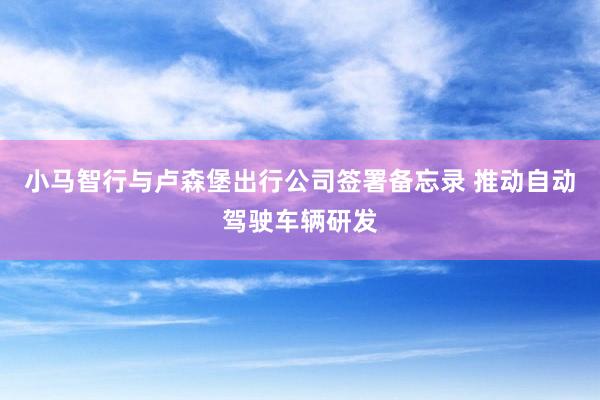 小马智行与卢森堡出行公司签署备忘录 推动自动驾驶车辆研发